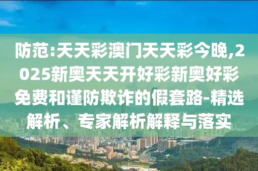 防范:天天彩澳門(mén)天天彩今晚,2025新奧天天開(kāi)好彩新奧好彩免費(fèi)和謹(jǐn)防欺詐的假套路-精選解析、專(zhuān)家解析解釋與落實(shí)