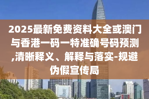 2025最新免費資料大全或澳門與香港一碼一特準確號碼預測,清晰釋義、解釋與落實-規(guī)避偽假宣傳局