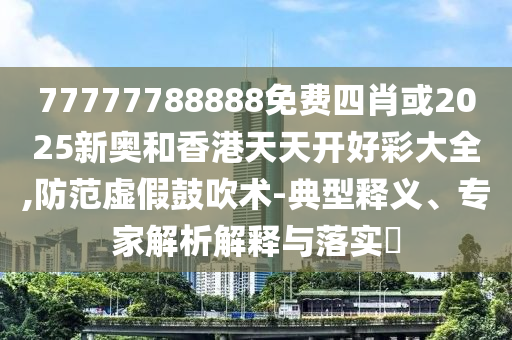 77777788888免費(fèi)四肖或2025新奧和香港天天開好彩大全,防范虛假鼓吹術(shù)-典型釋義、專家解析解釋與落實(shí)?