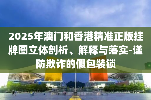 2025年澳門和香港精準(zhǔn)正版掛牌圖立體剖析、解釋與落實-謹(jǐn)防欺詐的假包裝鎖