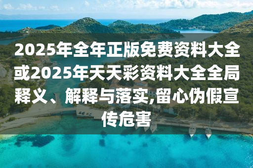 2025年全年正版免費(fèi)資料大全或2025年天天彩資料大全全局釋義、解釋與落實(shí),留心偽假宣傳危害