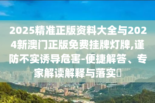 2025精準(zhǔn)正版資料大全與2024新澳門正版免費(fèi)掛牌燈牌,謹(jǐn)防不實(shí)誘導(dǎo)危害-便捷解答、專家解讀解釋與落實(shí)?
