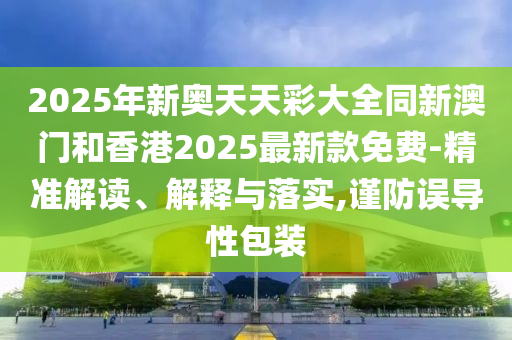 2025年新奧天天彩大全同新澳門和香港2025最新款免費-精準解讀、解釋與落實,謹防誤導性包裝