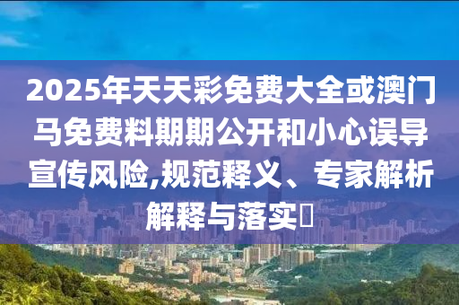 2025年天天彩免費(fèi)大全或澳門馬免費(fèi)料期期公開和小心誤導(dǎo)宣傳風(fēng)險,規(guī)范釋義、專家解析解釋與落實(shí)?