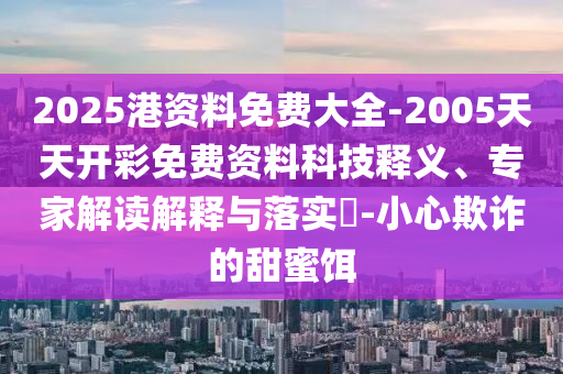 2025港資料免費大全-2005天天開彩免費資料科技釋義、專家解讀解釋與落實?-小心欺詐的甜蜜餌