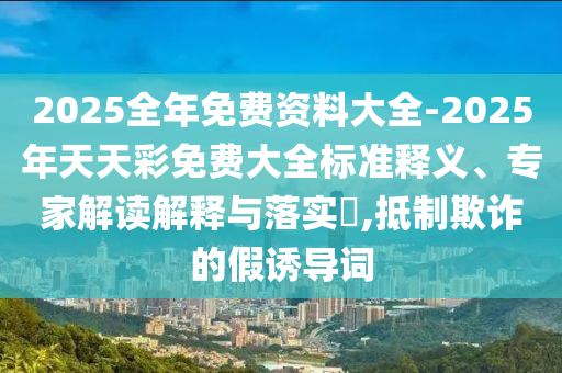 2025全年免費(fèi)資料大全-2025年天天彩免費(fèi)大全標(biāo)準(zhǔn)釋義、專家解讀解釋與落實(shí)?,抵制欺詐的假誘導(dǎo)詞